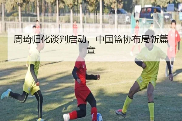 周琦归化谈判启动，中国篮协布局新篇章