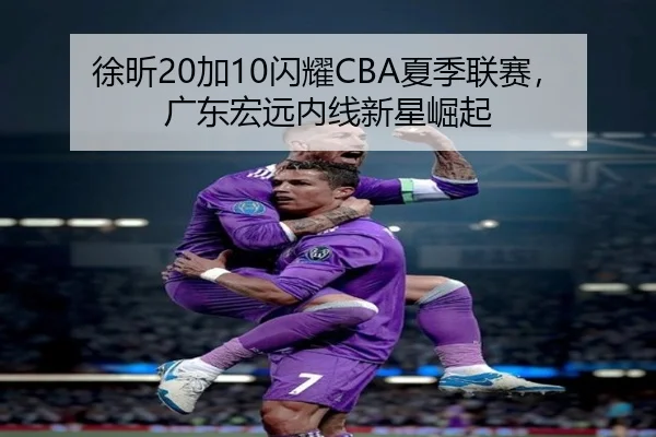 徐昕20加10闪耀CBA夏季联赛，广东宏远内线新星崛起