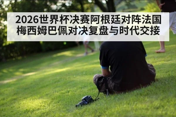 2026世界杯决赛阿根廷对阵法国 梅西姆巴佩对决复盘与时代交接